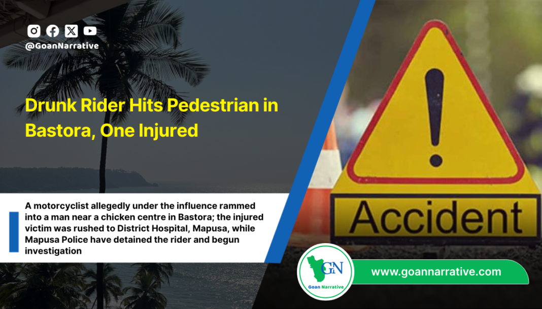 A motorcyclist allegedly under the influence rammed into a man near a chicken centre in Bastora; the injured victim was rushed to District Hospital, Mapusa, while Mapusa Police have detained the rider and begun investigation